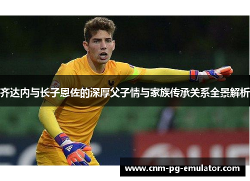 齐达内与长子恩佐的深厚父子情与家族传承关系全景解析 齐达内与长子恩佐的深厚父子情与家族传承关系全景解析