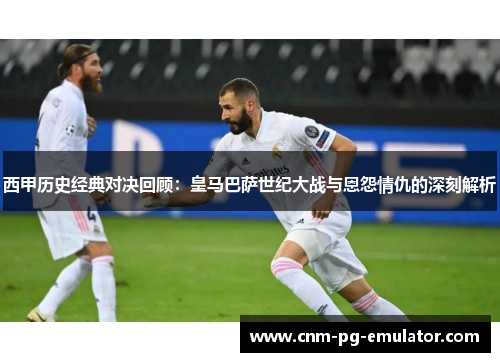 西甲历史经典对决回顾：皇马巴萨世纪大战与恩怨情仇的深刻解析