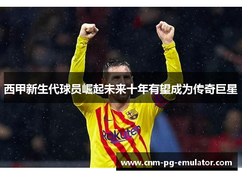 西甲新生代球员崛起未来十年有望成为传奇巨星
