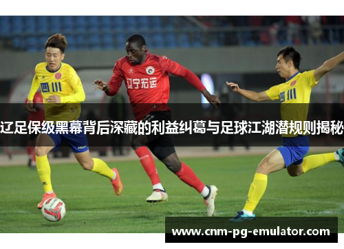 辽足保级黑幕背后深藏的利益纠葛与足球江湖潜规则揭秘 辽足保级黑幕背后深藏的利益纠葛与足球江湖潜规则揭秘