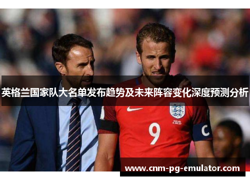 英格兰国家队大名单发布趋势及未来阵容变化深度预测分析 英格兰国家队大名单发布趋势及未来阵容变化深度预测分析