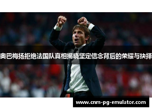奥巴梅扬拒绝法国队真相揭晓坚定信念背后的荣耀与抉择