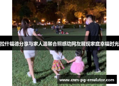 拉什福德分享与家人温馨合照感动网友展现家庭幸福时光