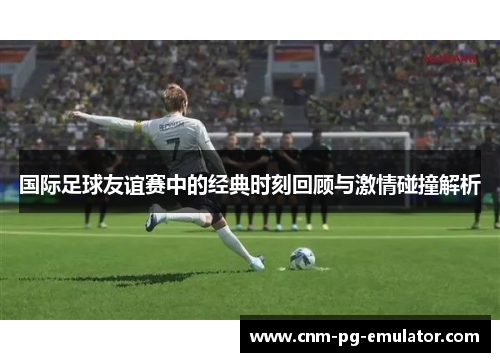 国际足球友谊赛中的经典时刻回顾与激情碰撞解析