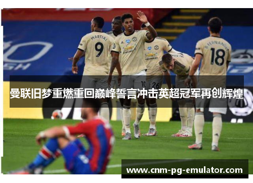 曼联旧梦重燃重回巅峰誓言冲击英超冠军再创辉煌 曼联旧梦重燃重回巅峰誓言冲击英超冠军再创辉煌