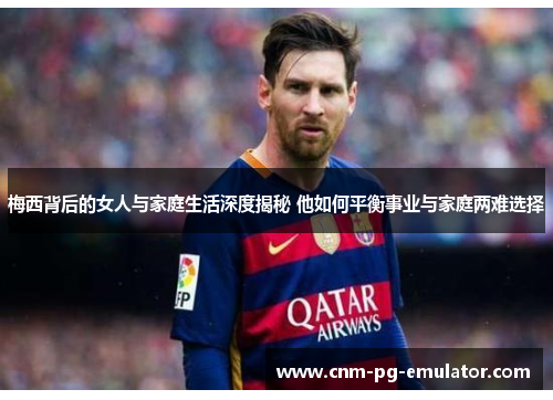 梅西背后的女人与家庭生活深度揭秘 他如何平衡事业与家庭两难选择