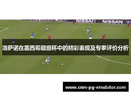 洛萨诺在墨西哥超级杯中的精彩表现及专家评价分析 洛萨诺在墨西哥超级杯中的精彩表现及专家评价分析