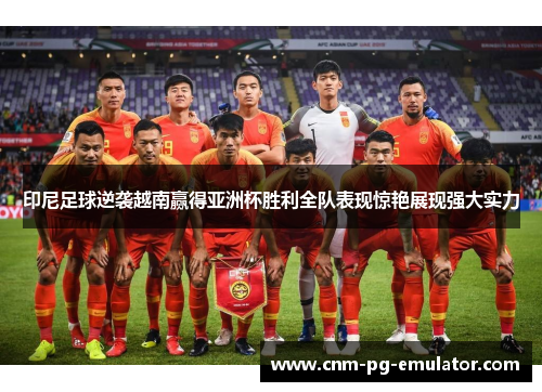 印尼足球逆袭越南赢得亚洲杯胜利全队表现惊艳展现强大实力