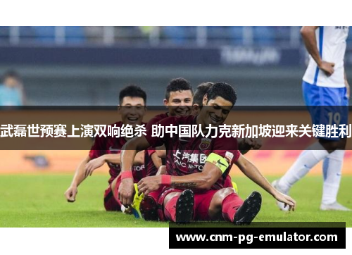 武磊世预赛上演双响绝杀 助中国队力克新加坡迎来关键胜利 武磊世预赛上演双响绝杀 助中国队力克新加坡迎来关键胜利