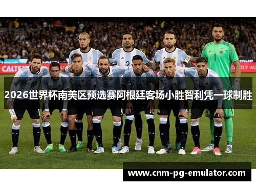 2026世界杯南美区预选赛阿根廷客场小胜智利凭一球制胜 2026世界杯南美区预选赛阿根廷客场小胜智利凭一球制胜