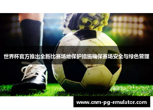 世界杯官方推出全新比赛场地保护措施确保赛场安全与绿色管理 世界杯官方推出全新比赛场地保护措施确保赛场安全与绿色管理