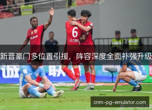 新晋豪门多位置引援,阵容深度全面补强升级 新晋豪门多位置引援,阵容深度全面补强升级